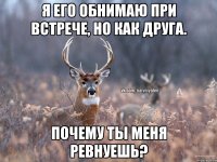 Я его обнимаю при встрече, но как друга. Почему ты меня ревнуешь?