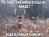 Я знаю она никого себе не найдет. Ведь я самый самый!!!