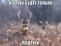 в клубе будут только подруги