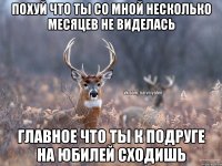 ПОХУЙ ЧТО ТЫ СО МНОЙ НЕСКОЛЬКО МЕСЯЦЕВ НЕ ВИДЕЛАСЬ ГЛАВНОЕ ЧТО ТЫ К ПОДРУГЕ НА ЮБИЛЕЙ СХОДИШЬ