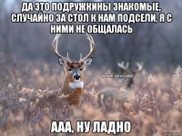 Да это подружкины знакомые, случайно за стол к нам подсели, я с ними не общалась Ааа, ну ладно