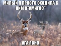 милый я просто сходила с ним в"Амигос" ага,ясно