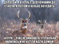 Дорогой, я в клуб с девчонками до 12 ночи, а потом к Юльке ночевать. "4 утра" - Я же не виновата, что Юлька напилась и не хотела идти домой.