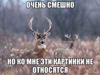 ОЧЕНЬ СМЕШНО НО КО МНЕ ЭТИ КАРТИНКИ НЕ ОТНОСЯТСЯ