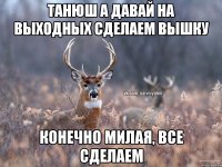 Танюш а давай на выходных сделаем вышку конечно милая, все сделаем