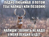 Ладно любимая, я потом тебе напишу или позвоню. Напиши! Звонить не надо. У меня лекция будет.