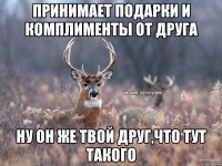 Принимает подарки и комплименты от друга Ну он же твой друг,что тут такого