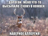 - Дорогой , меня что-то высыпало, схожу в кожвен.. - Наверное аллергия!