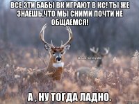 Все эти бабы вк играют в кс! Ты же знаешь,что мы сними почти не общаемся! А , ну тогда ладно.