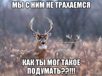 Мы с ним не трахаемся Как ты мог такое подумать??!!!