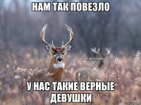 нам так повезло у нас такие верные девушки