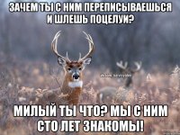 зачем ты с ним переписываешься и шлешь поцелуи? милый ты что? мы с ним сто лет знакомы!