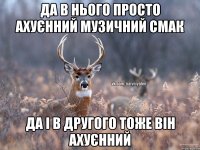 Да в нього просто ахуєнний музичний смак Да і в другого тоже він ахуєнний