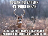 Пошли погуляем? -Сегодня никак А, ну ладно , тогда в следующий раз Наверное занята очень сильно