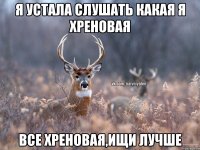 Я устала слушать какая я хреновая Все хреновая,ищи лучше