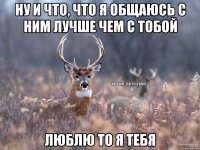 Ну и что, что я общаюсь с ним лучше чем с тобой Люблю то я тебя