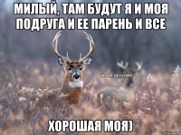 милый, там будут я и моя подруга и ее парень и все хорошая моя)