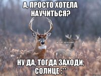 А, просто хотела научиться? Ну да, тогда заходи, солнце :**