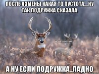 После измены какая то пустота....ну так подружка сказала А ну если подружка..ладно