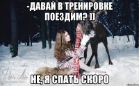 -Давай в тренировке поездим? )) не, я спать скоро