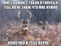 Мне сложно с тобой,я тянусь к тебе,но не знаю,что мне нужно Конечно,я тебе верю =*