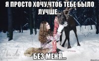 Я просто хочу,чтоб тебе было лучше... Без меня...