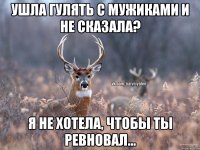 Ушла гулять с мужиками и не сказала? Я не хотела, чтобы ты ревновал...