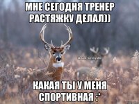 МНЕ СЕГОДНЯ ТРЕНЕР РАСТЯЖКУ ДЕЛАЛ)) КАКАЯ ТЫ У МЕНЯ СПОРТИВНАЯ :*