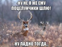 -ну не я же ему поцелуйчики шлю! -ну ладно тогда...