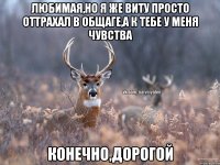 любимая,но я же Виту просто оттрахал в общаге,а к тебе у меня чувства конечно,дорогой