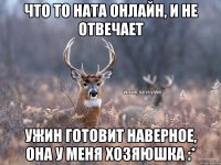 что то Ната онлайн, и не отвечает ужин готовит наверное, она у меня хозяюшка :*