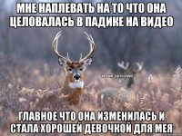 МНЕ НАПЛЕВАТЬ НА ТО ЧТО ОНА ЦЕЛОВАЛАСЬ В ПАДИКЕ НА ВИДЕО ГЛАВНОЕ ЧТО ОНА ИЗМЕНИЛАСЬ И СТАЛА ХОРОШЕЙ ДЕВОЧКОЙ ДЛЯ МЕЯ