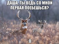 Даша, ты ведь со мной первая поебешься? :D