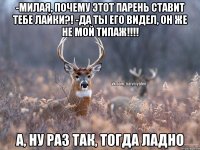 -Милая, почему этот парень ставит тебе лайки?! -Да ты его видел, он же не мой типаж!!!! А, ну раз так, тогда ладно