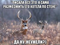 "Писала всё это, а сама размозжить его хотела по стене" Да ну..неужели?)