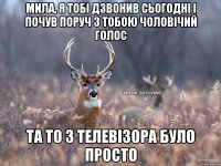 Мила, я тобі дзвонив сьогодні і почув поруч з тобою чоловічий голос Та то з телевізора було просто