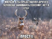 -Милый, а ты представлял другого человека, занимаясь сексом? -Нет, а что? -Прост))