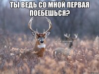 Ты ведь со мной первая поебешься? 