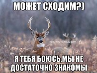 Может сходим?) Я тебя боюсь,мы не достаточно знакомы