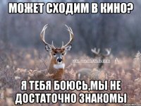 Может сходим в кино? Я тебя боюсь,мы не достаточно знакомы