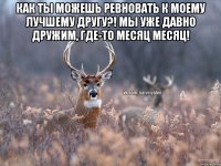 Как ты можешь ревновать к моему лучшему другу?! Мы уже давно дружим, где-то месяц месяц! 