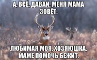 А, всё, давай. Меня мама зовёт. Любимая моя, хозяюшка, маме помочь бежит.