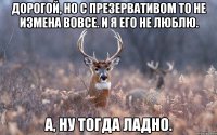 Дорогой, но с презервативом то не измена вовсе. И я его не люблю. А, ну тогда ладно.