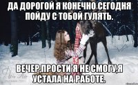 Да дорогой я конечно сегодня пойду с тобой гулять. Вечер,прости я не смогу,я устала на работе.