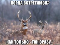 Когда встретимся? Как только - так сразу :*