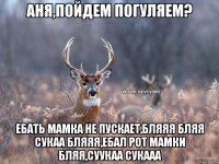 Аня,пойдем погуляем? ебать мамка не пускает,БЛЯЯЯ БЛЯЯ СУКАА БЛЯЯЯ,ебал рот мамки бляя,суукаа сукааа