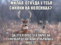 -милая, откуда у тебя синяки на коленках? -да это я просто в парке на сноуборде каталась, убралась просто