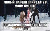 милый, наколи плииз тату с моим именем тогда точно никогда тебя на брошу))