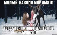 милый, наколи моё имя))) тогда точно никогда тебя не брошу))