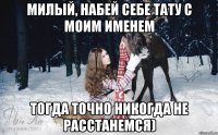 милый, набей себе тату с моим именем тогда точно никогда не расстанемся)